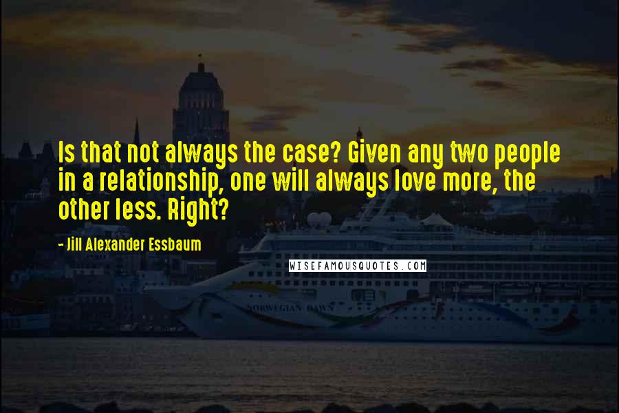 Jill Alexander Essbaum Quotes: Is that not always the case? Given any two people in a relationship, one will always love more, the other less. Right?