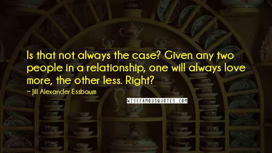 Jill Alexander Essbaum Quotes: Is that not always the case? Given any two people in a relationship, one will always love more, the other less. Right?