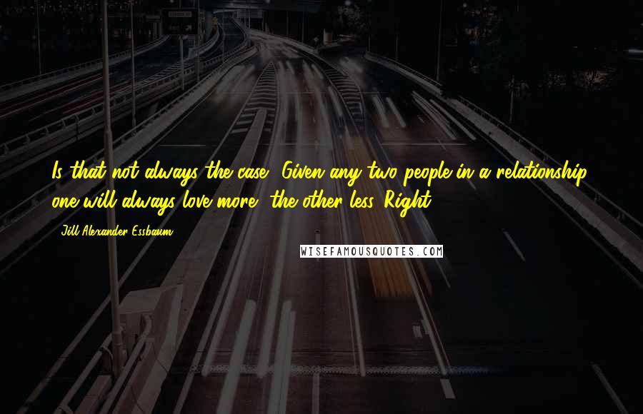 Jill Alexander Essbaum Quotes: Is that not always the case? Given any two people in a relationship, one will always love more, the other less. Right?