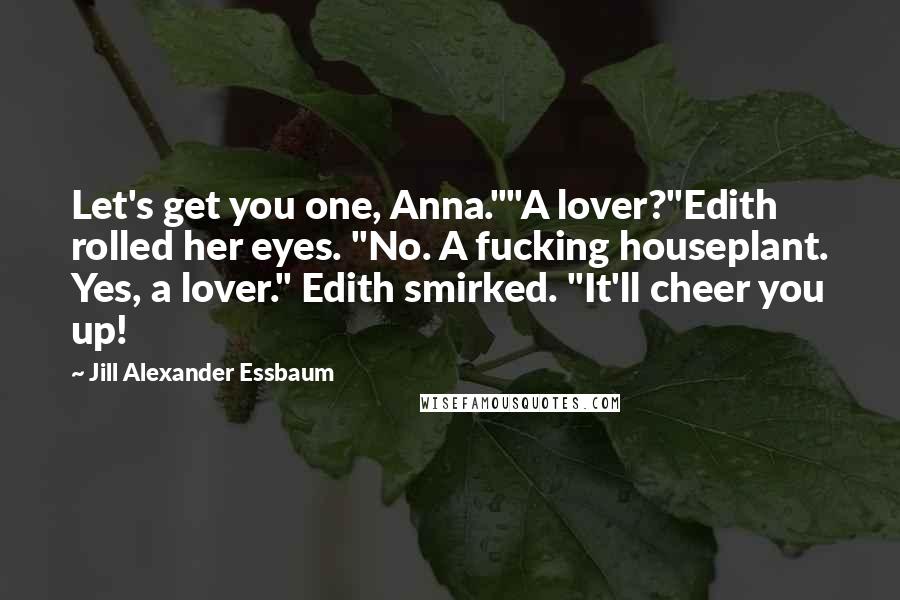 Jill Alexander Essbaum Quotes: Let's get you one, Anna.""A lover?"Edith rolled her eyes. "No. A fucking houseplant. Yes, a lover." Edith smirked. "It'll cheer you up!