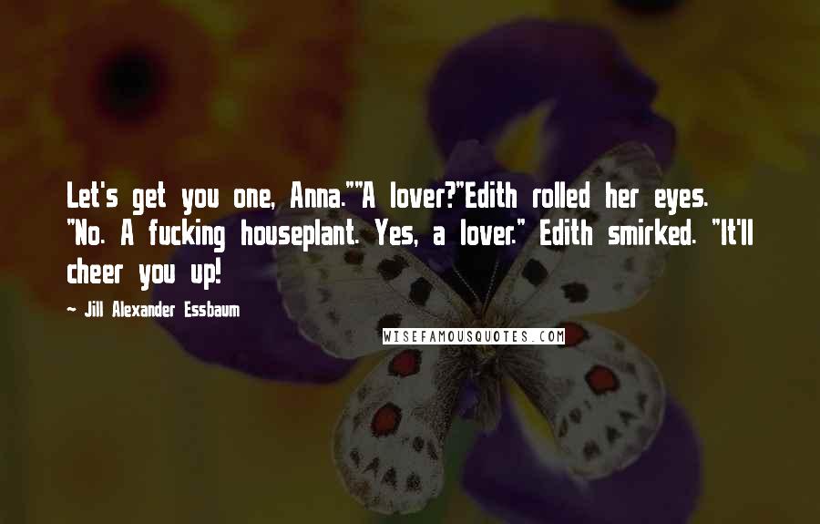 Jill Alexander Essbaum Quotes: Let's get you one, Anna.""A lover?"Edith rolled her eyes. "No. A fucking houseplant. Yes, a lover." Edith smirked. "It'll cheer you up!