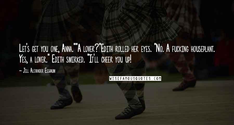 Jill Alexander Essbaum Quotes: Let's get you one, Anna.""A lover?"Edith rolled her eyes. "No. A fucking houseplant. Yes, a lover." Edith smirked. "It'll cheer you up!