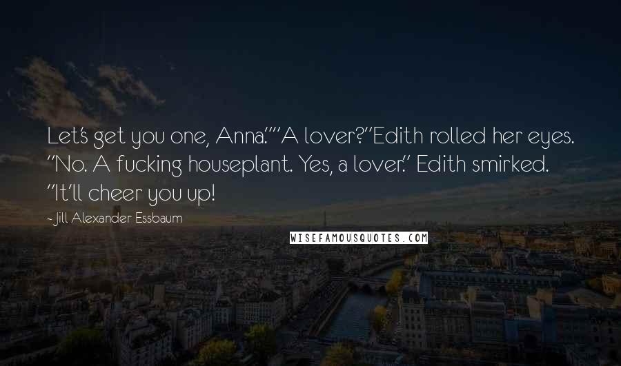 Jill Alexander Essbaum Quotes: Let's get you one, Anna.""A lover?"Edith rolled her eyes. "No. A fucking houseplant. Yes, a lover." Edith smirked. "It'll cheer you up!