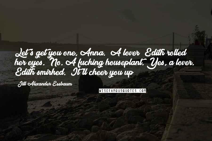 Jill Alexander Essbaum Quotes: Let's get you one, Anna.""A lover?"Edith rolled her eyes. "No. A fucking houseplant. Yes, a lover." Edith smirked. "It'll cheer you up!