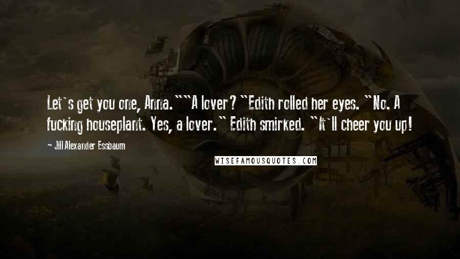 Jill Alexander Essbaum Quotes: Let's get you one, Anna.""A lover?"Edith rolled her eyes. "No. A fucking houseplant. Yes, a lover." Edith smirked. "It'll cheer you up!