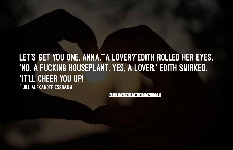 Jill Alexander Essbaum Quotes: Let's get you one, Anna.""A lover?"Edith rolled her eyes. "No. A fucking houseplant. Yes, a lover." Edith smirked. "It'll cheer you up!