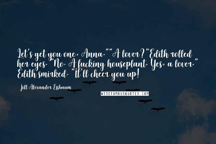 Jill Alexander Essbaum Quotes: Let's get you one, Anna.""A lover?"Edith rolled her eyes. "No. A fucking houseplant. Yes, a lover." Edith smirked. "It'll cheer you up!