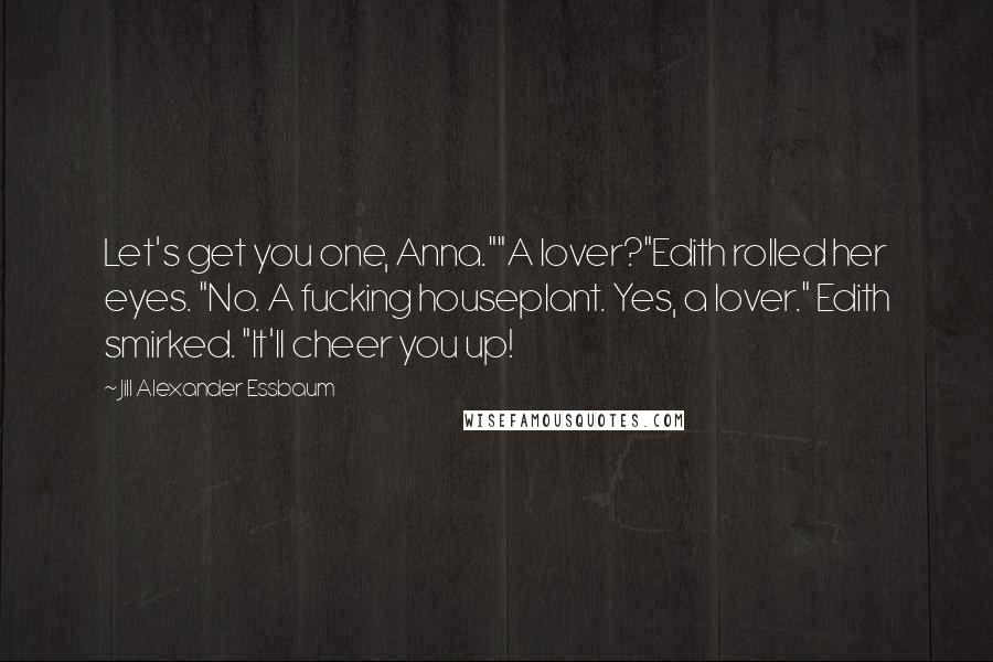 Jill Alexander Essbaum Quotes: Let's get you one, Anna.""A lover?"Edith rolled her eyes. "No. A fucking houseplant. Yes, a lover." Edith smirked. "It'll cheer you up!