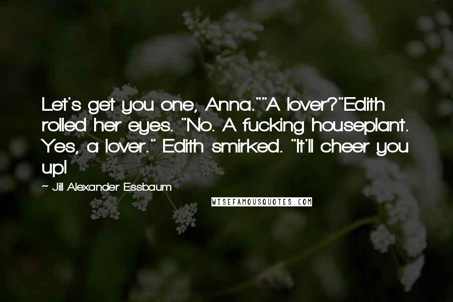 Jill Alexander Essbaum Quotes: Let's get you one, Anna.""A lover?"Edith rolled her eyes. "No. A fucking houseplant. Yes, a lover." Edith smirked. "It'll cheer you up!