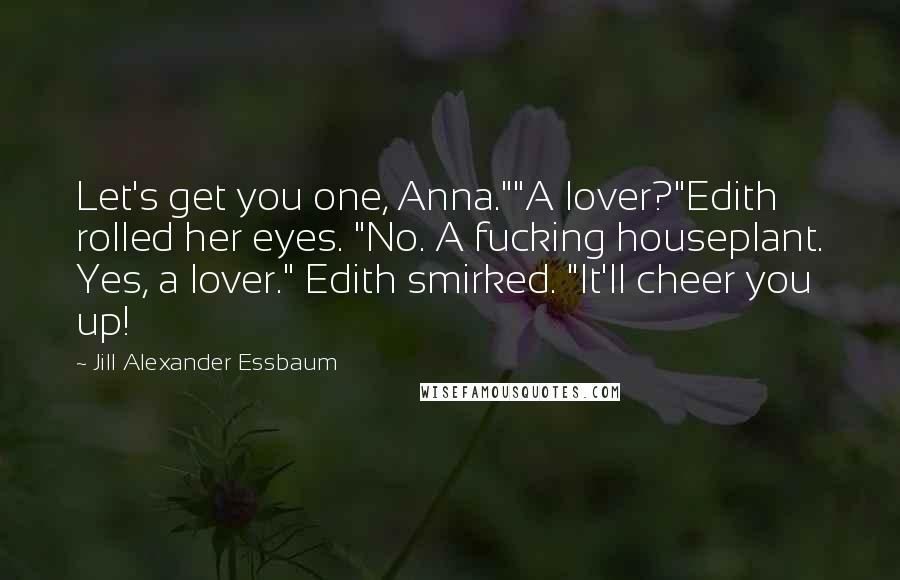 Jill Alexander Essbaum Quotes: Let's get you one, Anna.""A lover?"Edith rolled her eyes. "No. A fucking houseplant. Yes, a lover." Edith smirked. "It'll cheer you up!