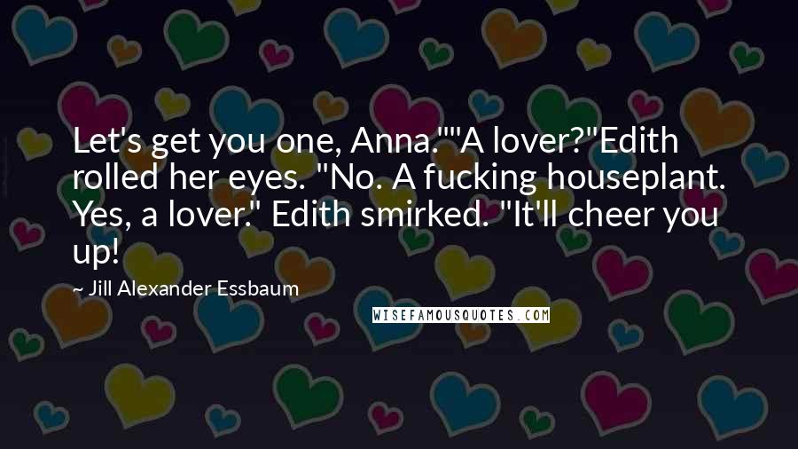 Jill Alexander Essbaum Quotes: Let's get you one, Anna.""A lover?"Edith rolled her eyes. "No. A fucking houseplant. Yes, a lover." Edith smirked. "It'll cheer you up!