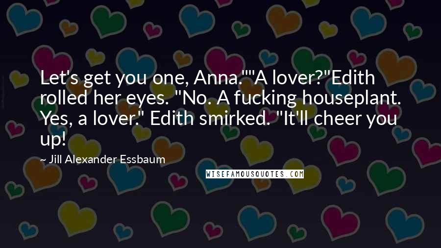 Jill Alexander Essbaum Quotes: Let's get you one, Anna.""A lover?"Edith rolled her eyes. "No. A fucking houseplant. Yes, a lover." Edith smirked. "It'll cheer you up!