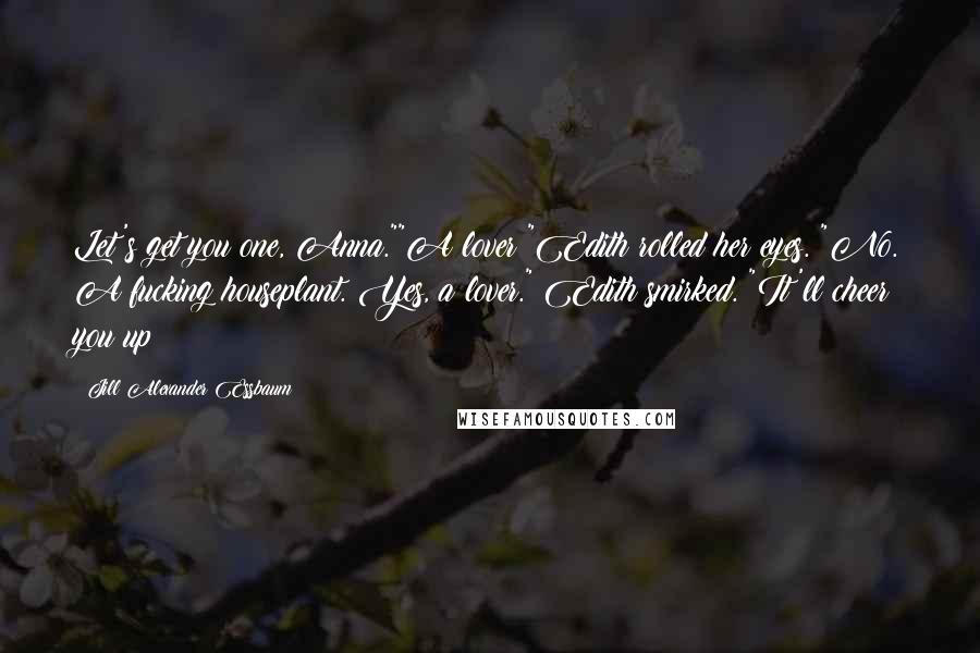 Jill Alexander Essbaum Quotes: Let's get you one, Anna.""A lover?"Edith rolled her eyes. "No. A fucking houseplant. Yes, a lover." Edith smirked. "It'll cheer you up!