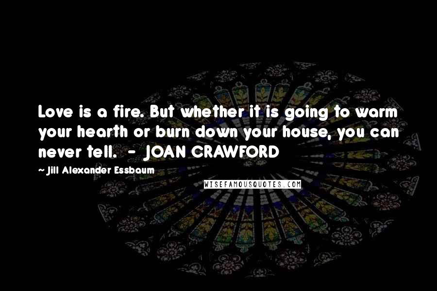 Jill Alexander Essbaum Quotes: Love is a fire. But whether it is going to warm your hearth or burn down your house, you can never tell.  -  JOAN CRAWFORD