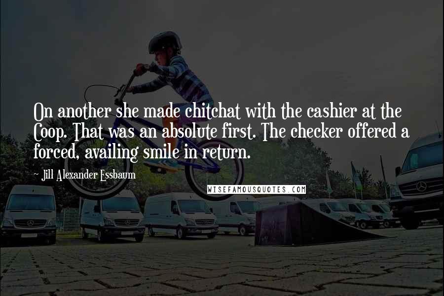 Jill Alexander Essbaum Quotes: On another she made chitchat with the cashier at the Coop. That was an absolute first. The checker offered a forced, availing smile in return.