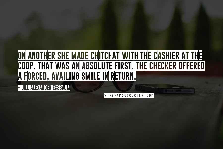 Jill Alexander Essbaum Quotes: On another she made chitchat with the cashier at the Coop. That was an absolute first. The checker offered a forced, availing smile in return.