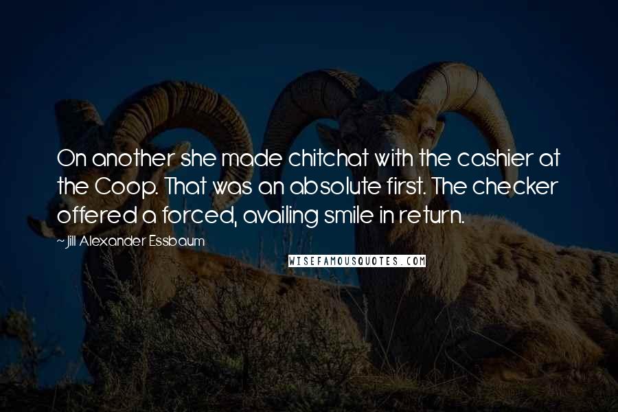 Jill Alexander Essbaum Quotes: On another she made chitchat with the cashier at the Coop. That was an absolute first. The checker offered a forced, availing smile in return.