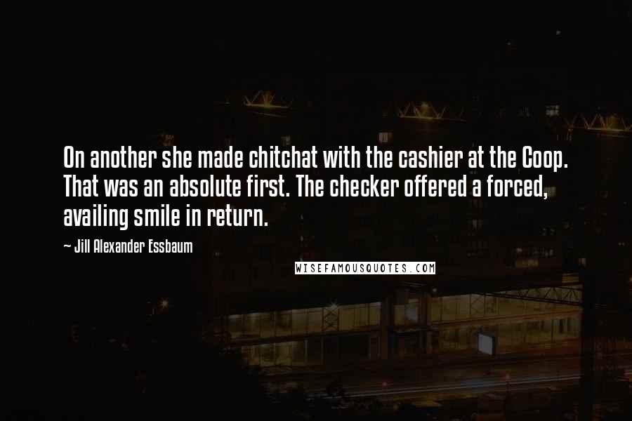 Jill Alexander Essbaum Quotes: On another she made chitchat with the cashier at the Coop. That was an absolute first. The checker offered a forced, availing smile in return.