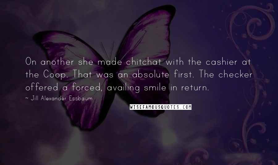 Jill Alexander Essbaum Quotes: On another she made chitchat with the cashier at the Coop. That was an absolute first. The checker offered a forced, availing smile in return.
