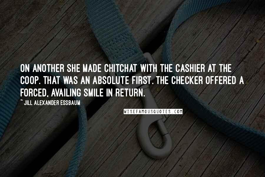 Jill Alexander Essbaum Quotes: On another she made chitchat with the cashier at the Coop. That was an absolute first. The checker offered a forced, availing smile in return.