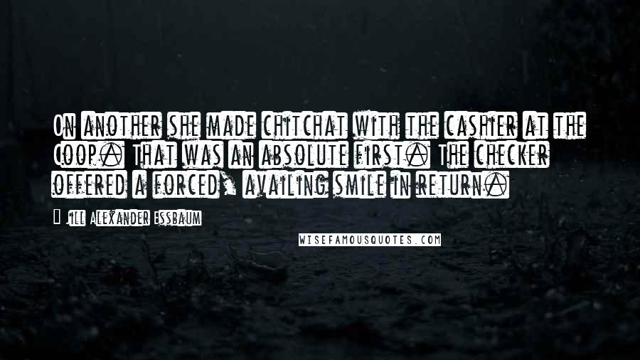 Jill Alexander Essbaum Quotes: On another she made chitchat with the cashier at the Coop. That was an absolute first. The checker offered a forced, availing smile in return.