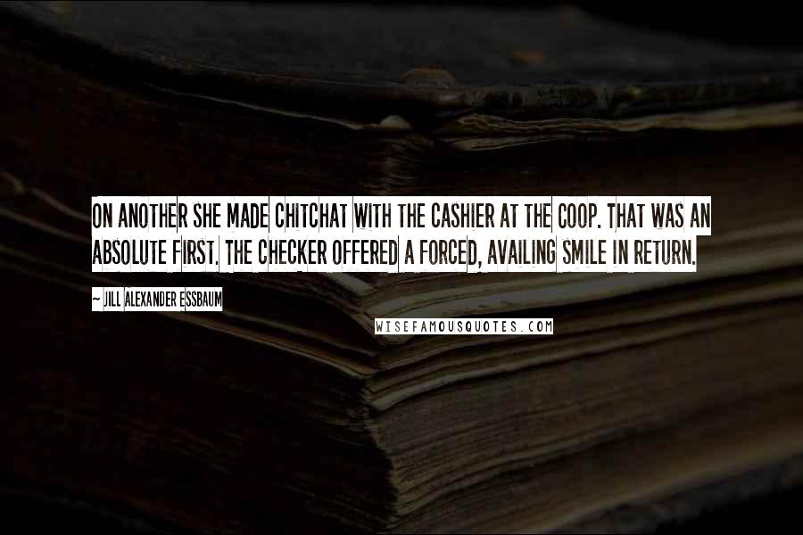 Jill Alexander Essbaum Quotes: On another she made chitchat with the cashier at the Coop. That was an absolute first. The checker offered a forced, availing smile in return.