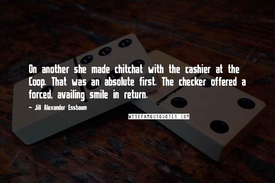 Jill Alexander Essbaum Quotes: On another she made chitchat with the cashier at the Coop. That was an absolute first. The checker offered a forced, availing smile in return.