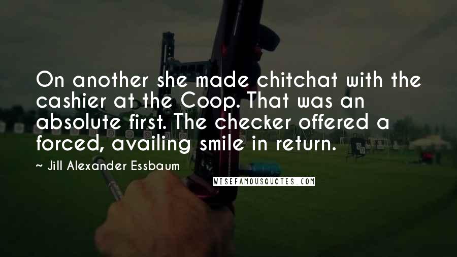 Jill Alexander Essbaum Quotes: On another she made chitchat with the cashier at the Coop. That was an absolute first. The checker offered a forced, availing smile in return.