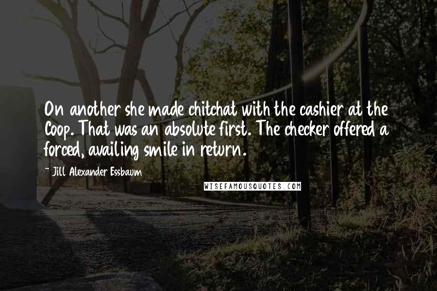 Jill Alexander Essbaum Quotes: On another she made chitchat with the cashier at the Coop. That was an absolute first. The checker offered a forced, availing smile in return.