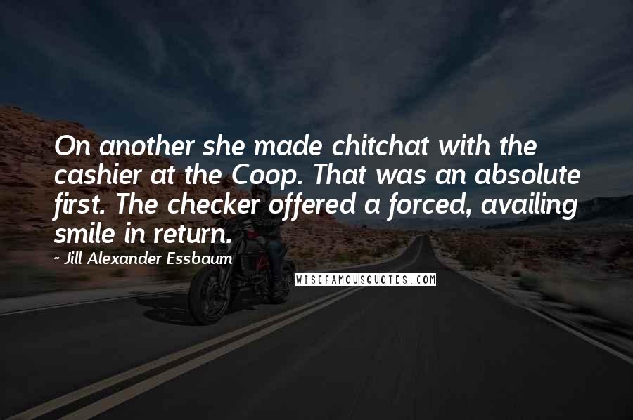 Jill Alexander Essbaum Quotes: On another she made chitchat with the cashier at the Coop. That was an absolute first. The checker offered a forced, availing smile in return.