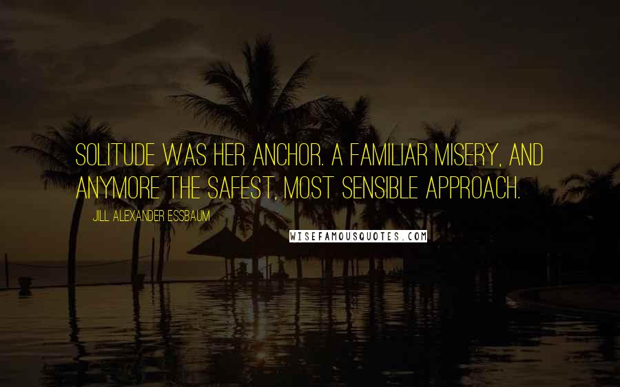 Jill Alexander Essbaum Quotes: Solitude was her anchor. A familiar misery, and anymore the safest, most sensible approach.