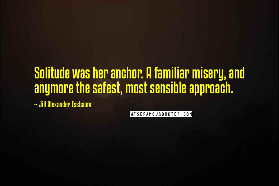 Jill Alexander Essbaum Quotes: Solitude was her anchor. A familiar misery, and anymore the safest, most sensible approach.