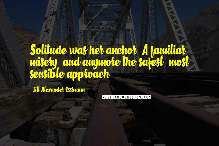 Jill Alexander Essbaum Quotes: Solitude was her anchor. A familiar misery, and anymore the safest, most sensible approach.