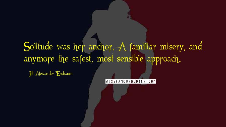 Jill Alexander Essbaum Quotes: Solitude was her anchor. A familiar misery, and anymore the safest, most sensible approach.
