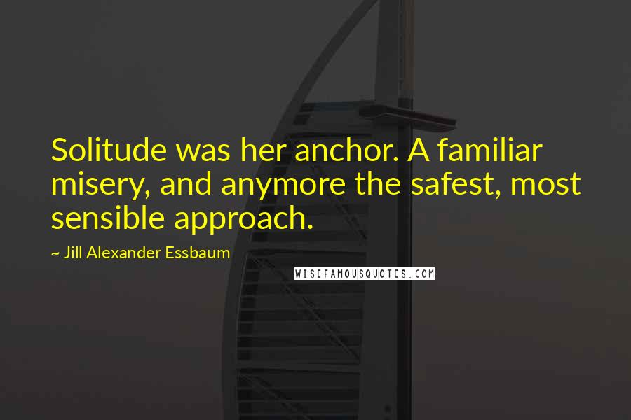 Jill Alexander Essbaum Quotes: Solitude was her anchor. A familiar misery, and anymore the safest, most sensible approach.
