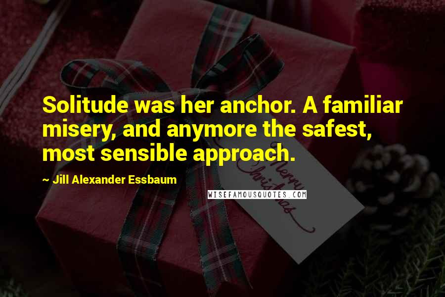 Jill Alexander Essbaum Quotes: Solitude was her anchor. A familiar misery, and anymore the safest, most sensible approach.