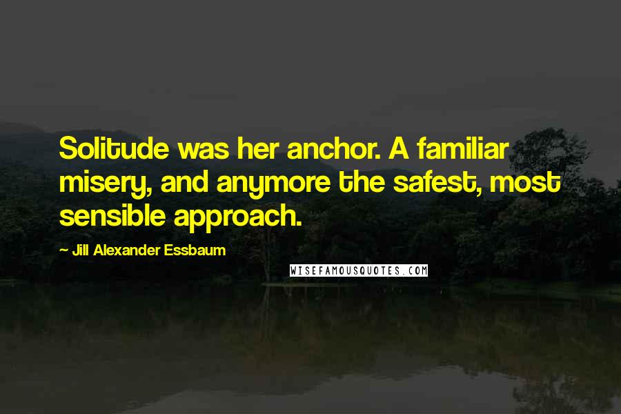 Jill Alexander Essbaum Quotes: Solitude was her anchor. A familiar misery, and anymore the safest, most sensible approach.