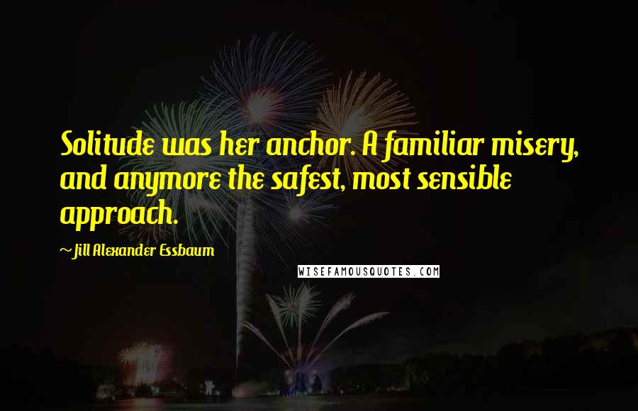 Jill Alexander Essbaum Quotes: Solitude was her anchor. A familiar misery, and anymore the safest, most sensible approach.