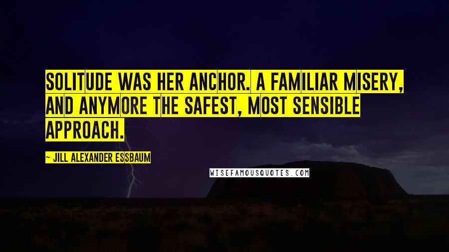 Jill Alexander Essbaum Quotes: Solitude was her anchor. A familiar misery, and anymore the safest, most sensible approach.