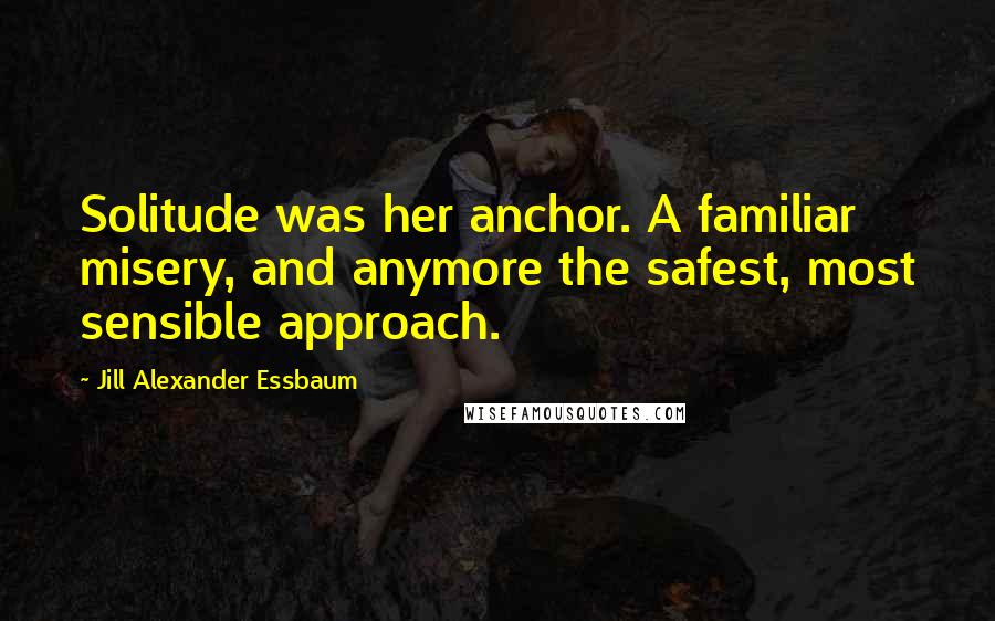 Jill Alexander Essbaum Quotes: Solitude was her anchor. A familiar misery, and anymore the safest, most sensible approach.