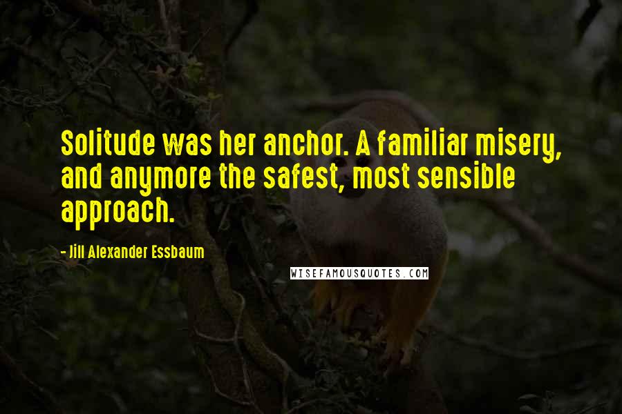 Jill Alexander Essbaum Quotes: Solitude was her anchor. A familiar misery, and anymore the safest, most sensible approach.