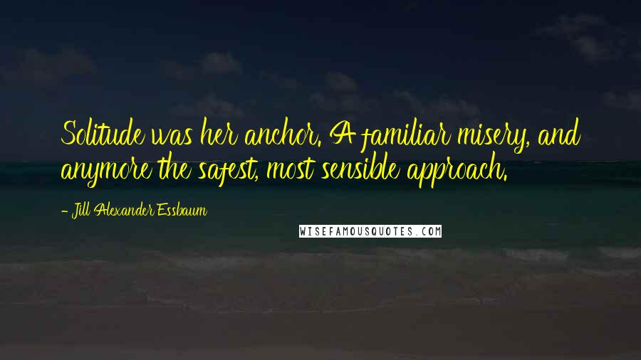 Jill Alexander Essbaum Quotes: Solitude was her anchor. A familiar misery, and anymore the safest, most sensible approach.