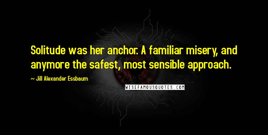 Jill Alexander Essbaum Quotes: Solitude was her anchor. A familiar misery, and anymore the safest, most sensible approach.