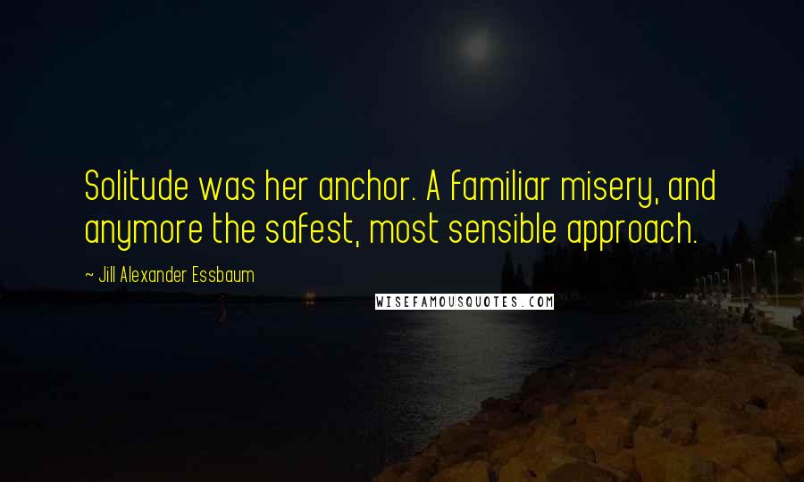 Jill Alexander Essbaum Quotes: Solitude was her anchor. A familiar misery, and anymore the safest, most sensible approach.