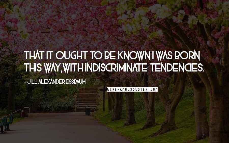 Jill Alexander Essbaum Quotes: That it ought to be known I was born this way,With indiscriminate tendencies.