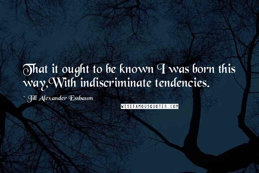 Jill Alexander Essbaum Quotes: That it ought to be known I was born this way,With indiscriminate tendencies.