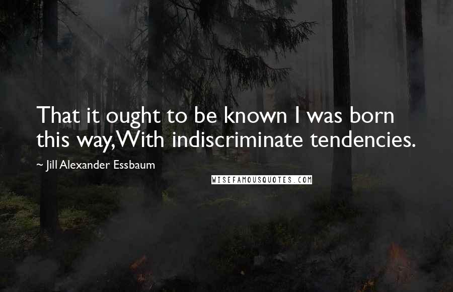 Jill Alexander Essbaum Quotes: That it ought to be known I was born this way,With indiscriminate tendencies.