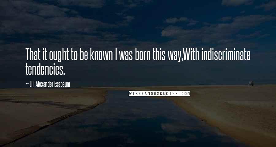 Jill Alexander Essbaum Quotes: That it ought to be known I was born this way,With indiscriminate tendencies.