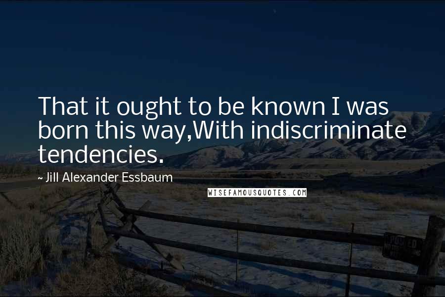 Jill Alexander Essbaum Quotes: That it ought to be known I was born this way,With indiscriminate tendencies.
