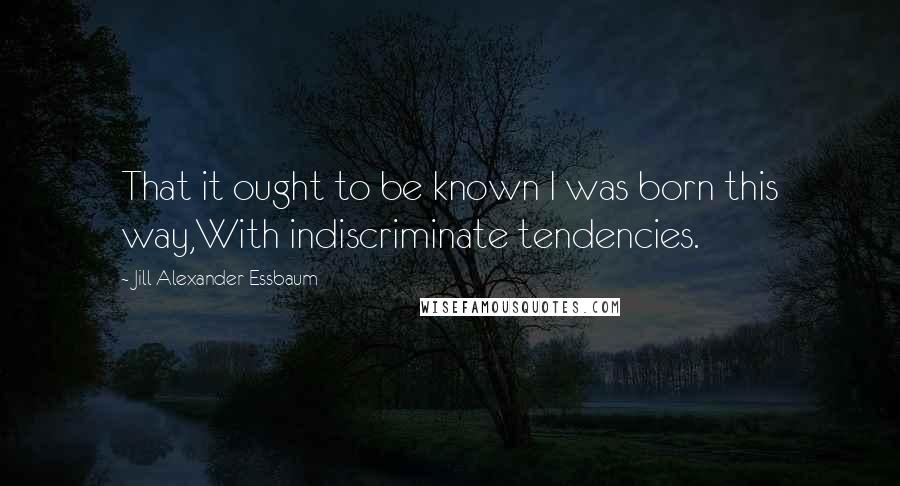 Jill Alexander Essbaum Quotes: That it ought to be known I was born this way,With indiscriminate tendencies.